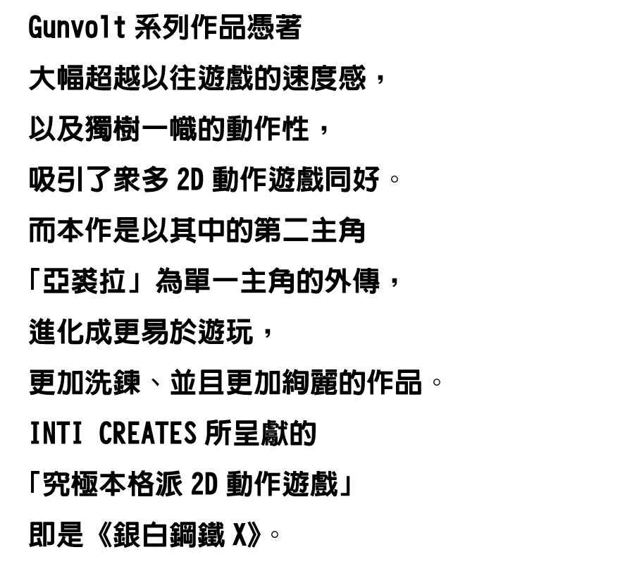 Gunvolt系列作品憑著大幅超越以往遊戲的速度感，以及獨樹一幟的動作性，吸引了眾多2D動作遊戲同好。
