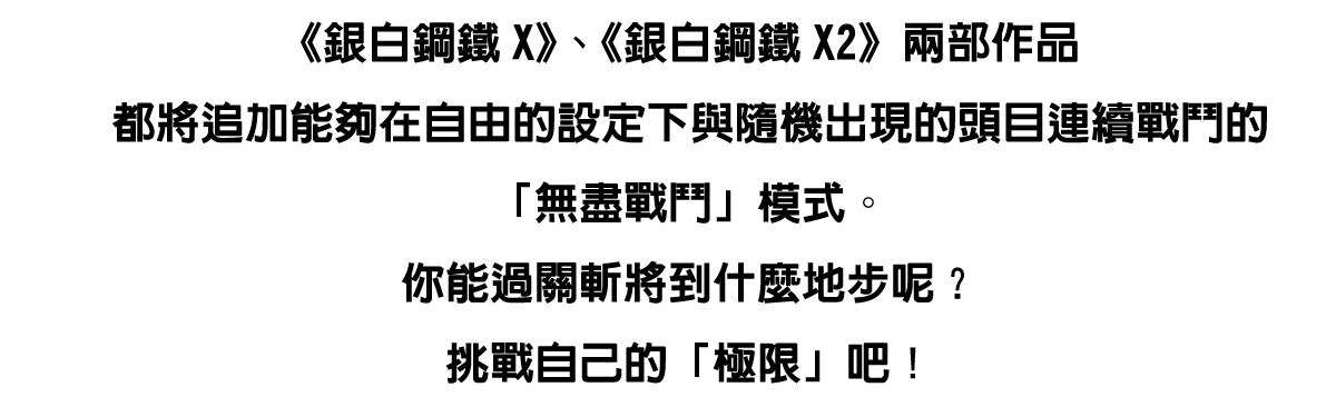 《銀白鋼鐵X》、《銀白鋼鐵X2》兩部作品都將追加能夠在自由的設定下與隨機出現的頭目連續戰鬥的「無盡戰鬥」模式。