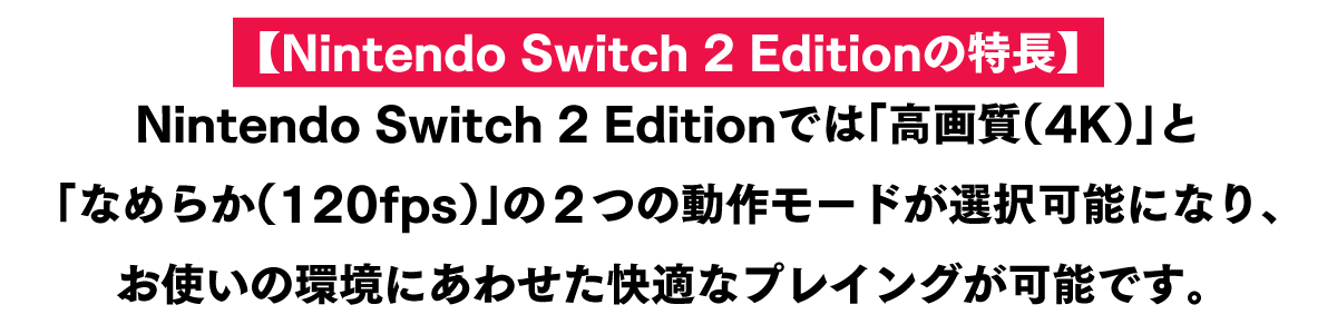 【Nintendo Switch 2 Editionの特長】 Nintendo Switch 2 Editionでは「高画質（4K）」と「なめらか（120fps）」の２つの動作モードが選択可能になり、お使いの環境にあわせた快適なプレイングが可能です。