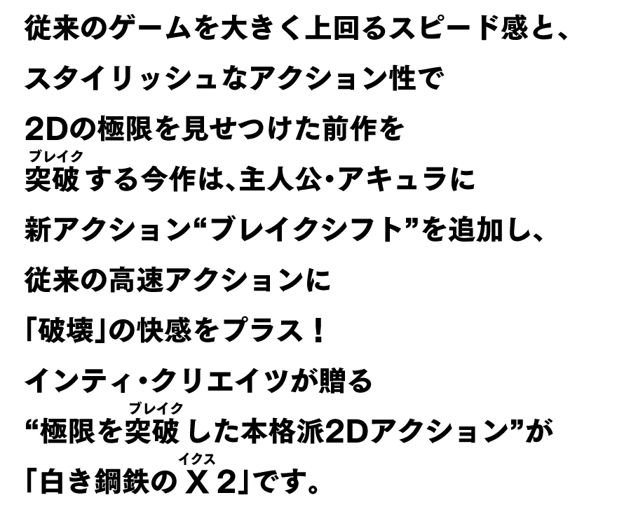 従来のゲームを大きく上回るスピード感と、スタイリッシュなアクション性で2Dの極限を見せつけた前作を突破（ブレイク）する今作は、 主人公・アキュラに新アクション“ブレイクシフト”を追加し、従来の高速アクションに「破壊」の快感をプラス！ インティクリエイツが贈る“極限を突破（ブレイク）した本格派2Dアクション”が「白き鋼鉄のX（ルビ：イクス） 2」です。
