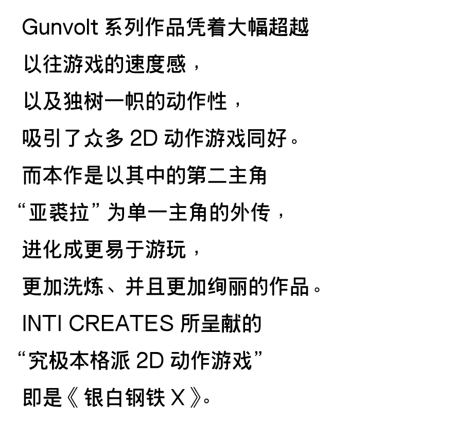 Gunvolt系列作品凭着大幅超越以往游戏的速度感，以及独树一帜的动作性，吸引了众多2D动作游戏同好。
