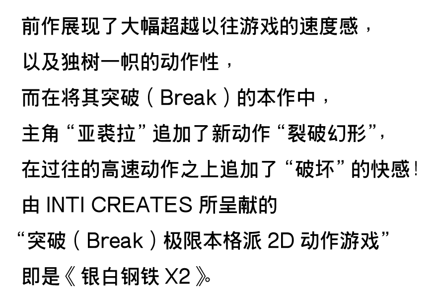 前作展现了大幅超越以往游戏的速度感，以及独树一帜的动作性，而在将其突破（Break）的本作中，主角“亚裘拉”追加了新动作“裂破幻形”，在过往的高速动作之上追加了“破坏”的快感！